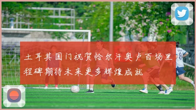 土耳其国门祝贺恰尔汗奥卢百场里程碑期待未来更多辉煌成就