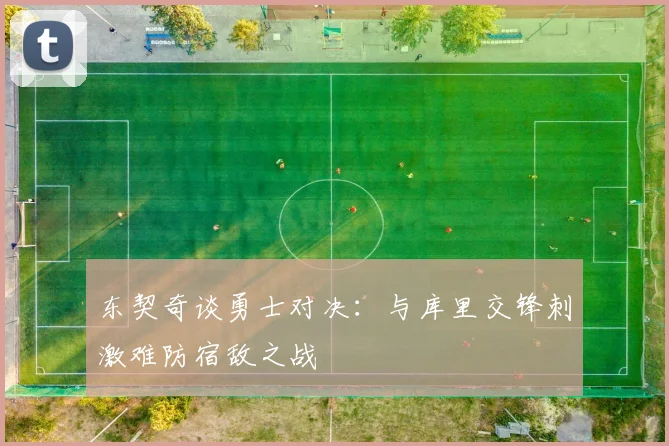东契奇谈勇士对决：与库里交锋刺激难防宿敌之战