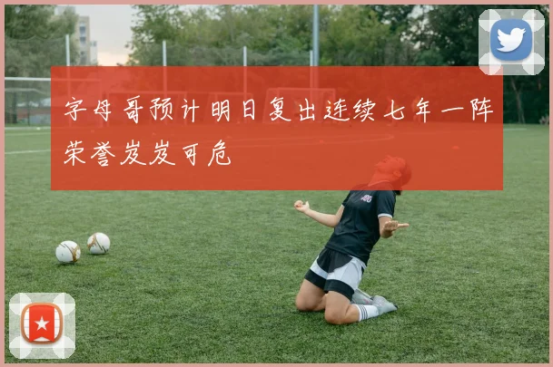 字母哥预计明日复出连续七年一阵荣誉岌岌可危