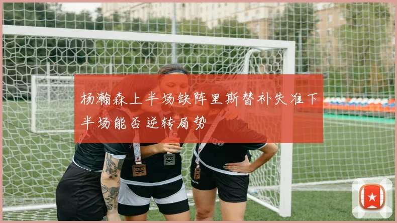 杨瀚森上半场缺阵里斯替补失准下半场能否逆转局势