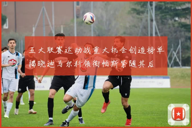 五大联赛运动战重大机会创造榜单揭晓迪马尔科领衔帕斯紧随其后