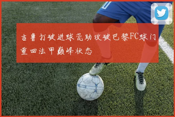 吉鲁打破进球荒助攻破巴黎FC球门重回法甲巅峰状态