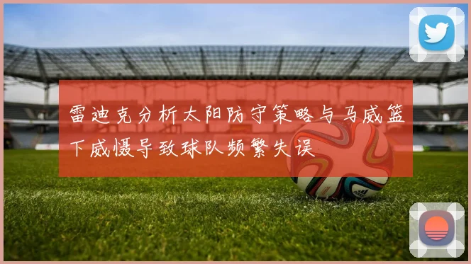 雷迪克分析太阳防守策略与马威篮下威慑导致球队频繁失误