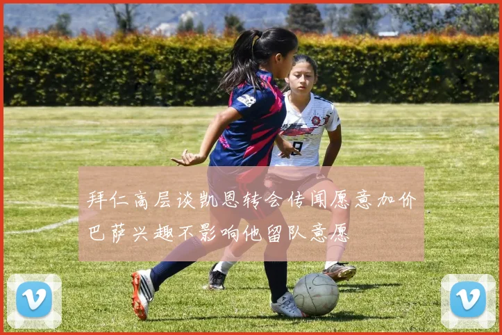 拜仁高层谈凯恩转会传闻愿意加价巴萨兴趣不影响他留队意愿
