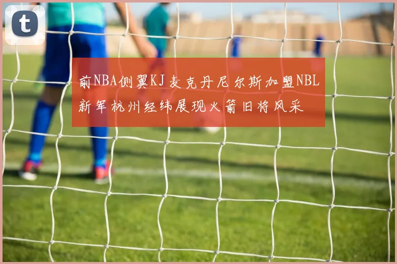 前NBA侧翼KJ麦克丹尼尔斯加盟NBL新军杭州经纬展现火箭旧将风采