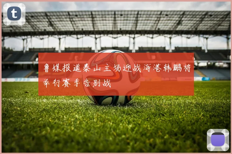 鲁媒报道泰山主场迎战海港韩鹏将举行赛季告别战