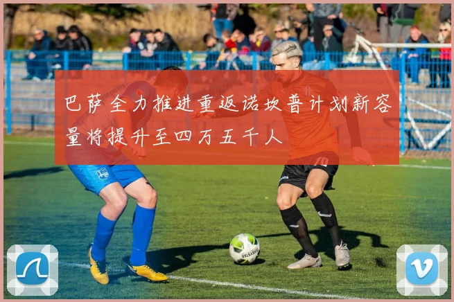 巴萨全力推进重返诺坎普计划新容量将提升至四万五千人