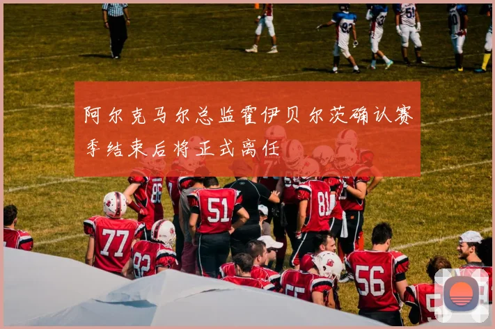 阿尔克马尔总监霍伊贝尔茨确认赛季结束后将正式离任