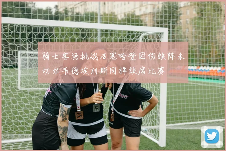 骑士客场挑战活塞哈登因伤缺阵米切尔韦德埃利斯同样缺席比赛
