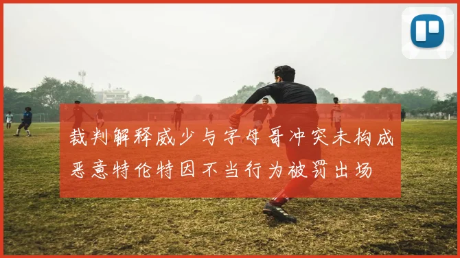 裁判解释威少与字母哥冲突未构成恶意特伦特因不当行为被罚出场